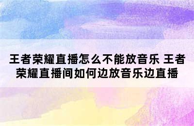 王者荣耀直播怎么不能放音乐 王者荣耀直播间如何边放音乐边直播